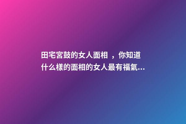 田宅宮鼓的女人面相，你知道什么樣的面相的女人最有福氣嗎